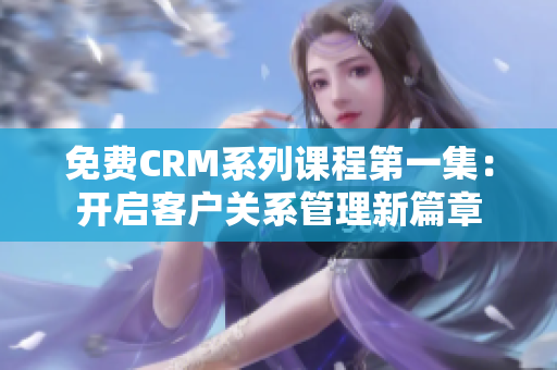 免费CRM系列课程第一集：开启客户关系管理新篇章