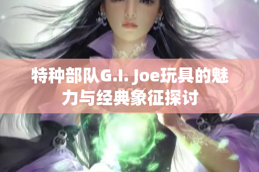 特种部队G.I. Joe玩具的魅力与经典象征探讨