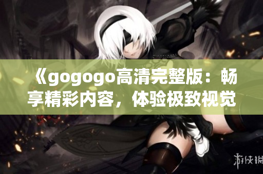 《gogogo高清完整版：畅享精彩内容，体验极致视觉盛宴》