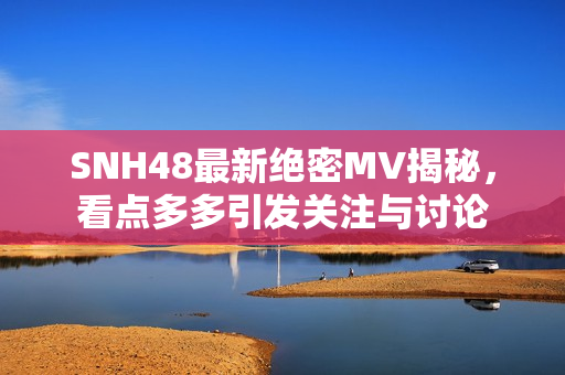 SNH48最新绝密MV揭秘，看点多多引发关注与讨论