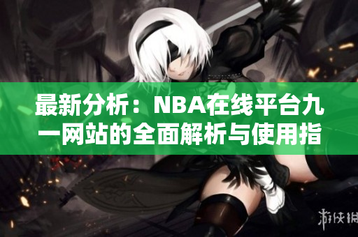 最新分析：NBA在线平台九一网站的全面解析与使用指南