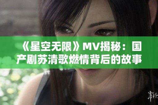 《星空无限》MV揭秘：国产剧苏清歌燃情背后的故事与魅力