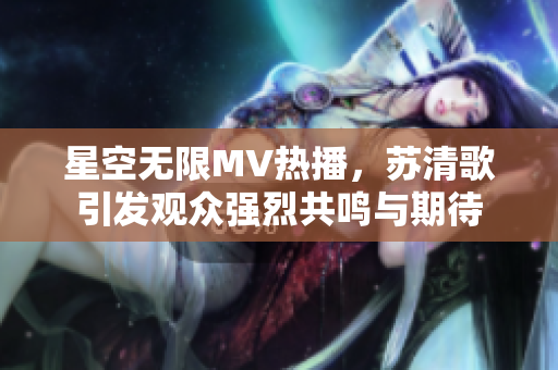 星空无限MV热播，苏清歌引发观众强烈共鸣与期待