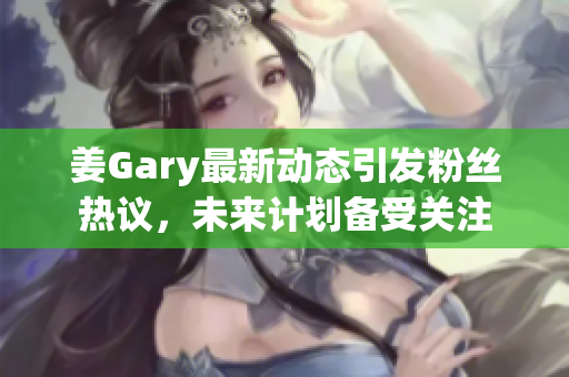 姜Gary最新动态引发粉丝热议，未来计划备受关注