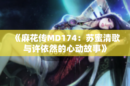 《麻花传MD174：苏蜜清歌与许依然的心动故事》