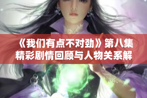 《我们有点不对劲》第八集精彩剧情回顾与人物关系解析