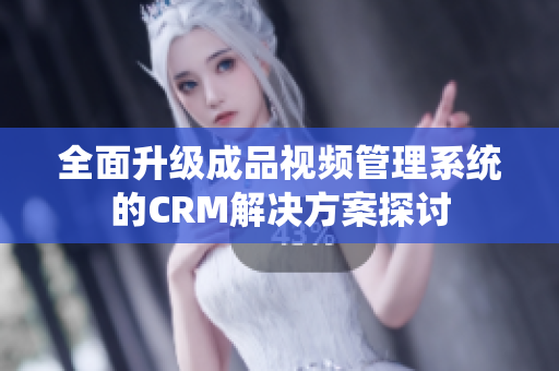 全面升级成品视频管理系统的CRM解决方案探讨