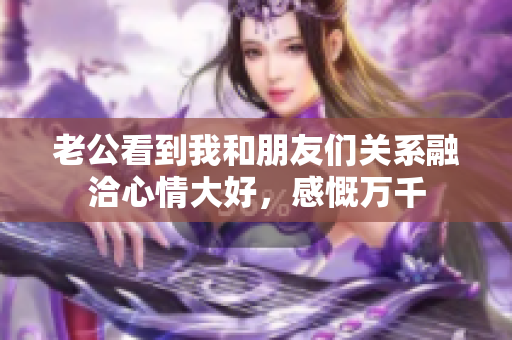 老公看到我和朋友们关系融洽心情大好，感慨万千