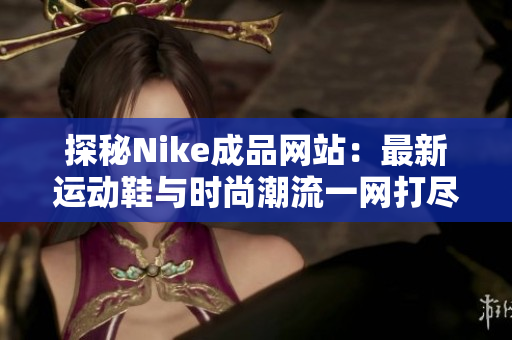 探秘Nike成品网站：最新运动鞋与时尚潮流一网打尽