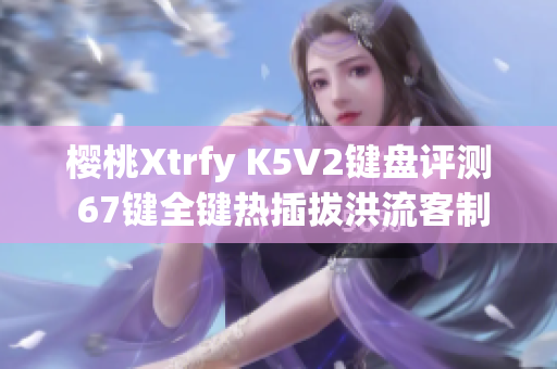 樱桃Xtrfy K5V2键盘评测 67键全键热插拔洪流客制化体验