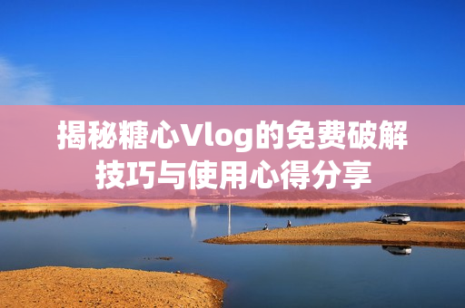 揭秘糖心Vlog的免费破解技巧与使用心得分享