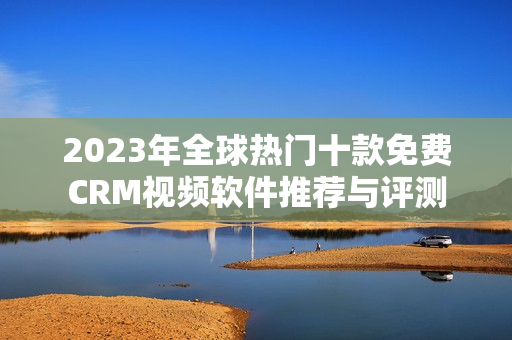 2023年全球热门十款免费CRM视频软件推荐与评测