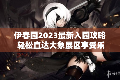 伊春园2023最新入园攻略 轻松直达大象展区享受乐趣