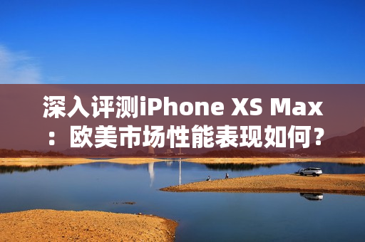 深入评测iPhone XS Max：欧美市场性能表现如何？