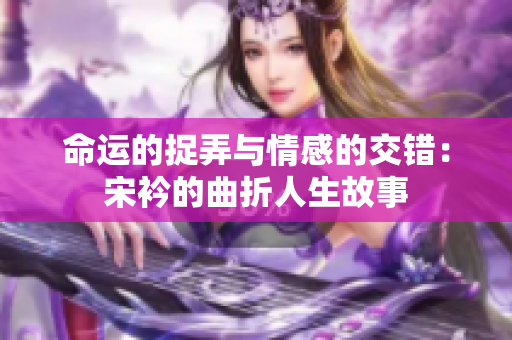 命运的捉弄与情感的交错：宋衿的曲折人生故事