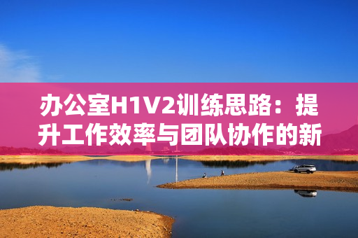 办公室H1V2训练思路：提升工作效率与团队协作的新方法