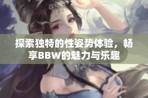 探索独特的性姿势体验，畅享BBW的魅力与乐趣