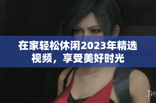 在家轻松休闲2023年精选视频，享受美好时光