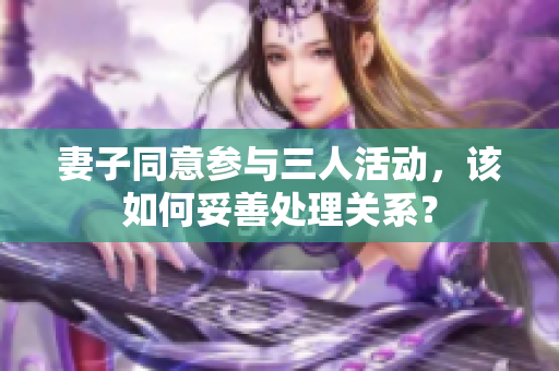 妻子同意参与三人活动，该如何妥善处理关系？