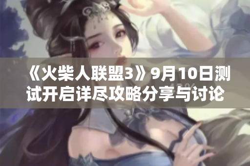 《火柴人联盟3》9月10日测试开启详尽攻略分享与讨论征集