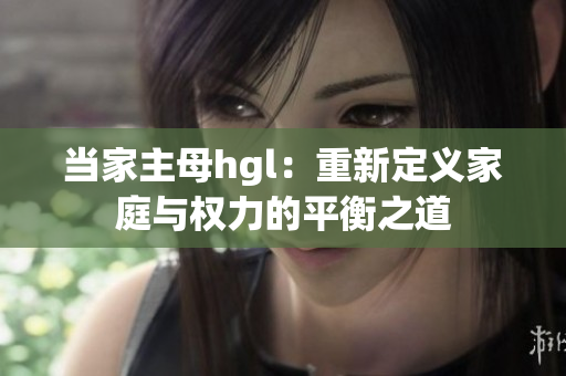 当家主母hgl：重新定义家庭与权力的平衡之道