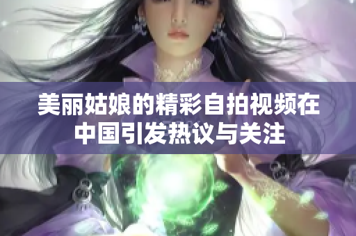 美丽姑娘的精彩自拍视频在中国引发热议与关注