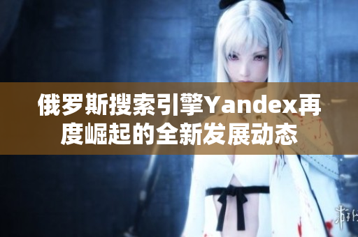 俄罗斯搜索引擎Yandex再度崛起的全新发展动态