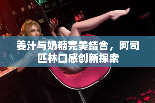 姜汁与奶糖完美结合，阿司匹林口感创新探索