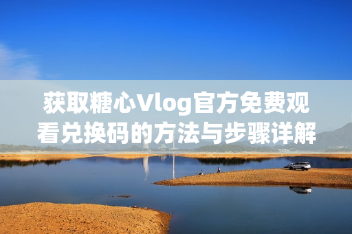 获取糖心Vlog官方免费观看兑换码的方法与步骤详解