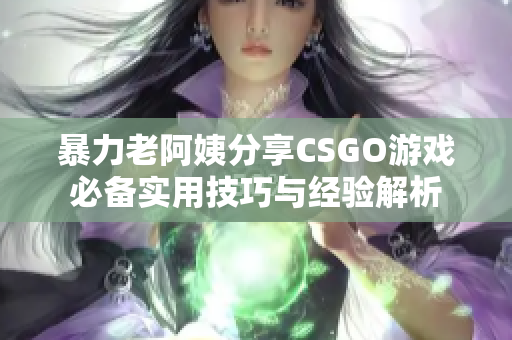 暴力老阿姨分享CSGO游戏必备实用技巧与经验解析