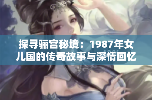 探寻骊宫秘境：1987年女儿国的传奇故事与深情回忆