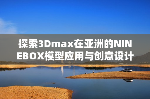 探索3Dmax在亚洲的NINEBOX模型应用与创意设计技巧