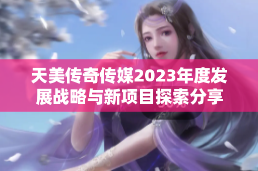 天美传奇传媒2023年度发展战略与新项目探索分享