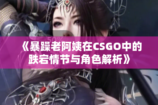 《暴躁老阿姨在CSGO中的跌宕情节与角色解析》