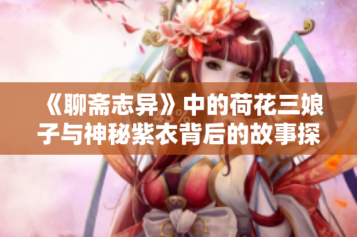 《聊斋志异》中的荷花三娘子与神秘紫衣背后的故事探寻