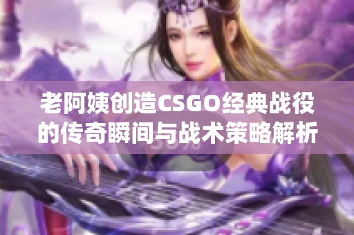 老阿姨创造CSGO经典战役的传奇瞬间与战术策略解析