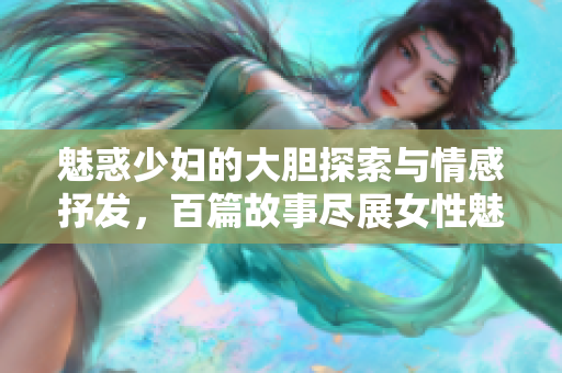 魅惑少妇的大胆探索与情感抒发，百篇故事尽展女性魅力