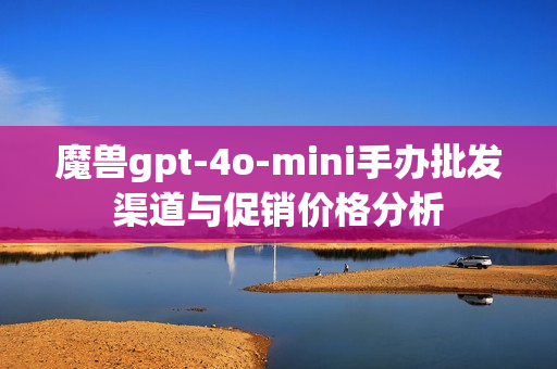 魔兽gpt-4o-mini手办批发渠道与促销价格分析