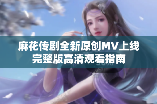 麻花传剧全新原创MV上线完整版高清观看指南