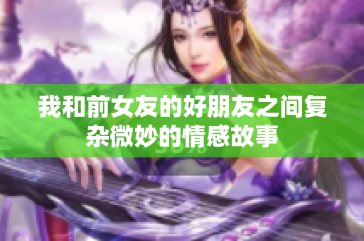 我和前女友的好朋友之间复杂微妙的情感故事