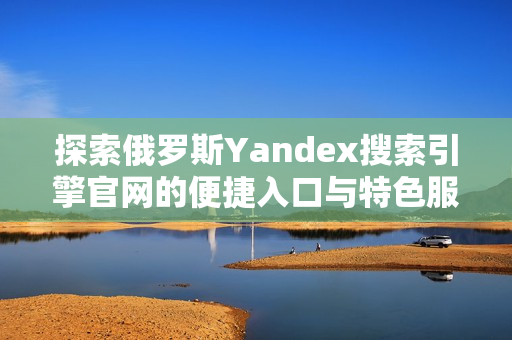 探索俄罗斯Yandex搜索引擎官网的便捷入口与特色服务