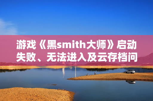 游戏《黑smith大师》启动失败、无法进入及云存档问题解决指南